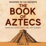The Book of Aztecs Whispers of the Ancients  Unveiling Aztec Gods, Life, and Legends, Cara C.G