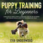 Puppy Training for Beginners Learn How to Train a Puppy in Obedience and the Art of Raising One Through Simple & Effective Techniques and Tools, Eva Underwood