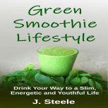 Green Smoothie Lifestyle Drink Your Way to a Slim, Energetic and Youthful Life, J. Steele