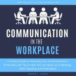 Communication in the Workplace A Practical Guide to Improving Your Communication in All Business and Tips on How You Can Speak Up at Meetings, Public Speaking and Presentation
