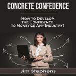 Concrete Confidence How to Develop the Confidence to Monetize Any Industry!, Jim Stephens
