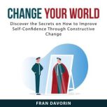 Change Your World: Discover the Secrets on How to Improve Self-Confidence Through Constructive Change, Fran Davorin