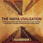 The Maya Civilization: An Enthralling Overview of Maya History, Starting From the Olmecs' Domination of Ancient Mexico to the Arrival of Hernan Cortes and the Spanish Conquest