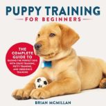 Puppy Training for Beginners The Complete Guide to Raising the Perfect Dog with Crate Training, Potty Training, and Obedience Training, Brian McMillan