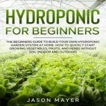 Hydroponics for Beginners The beginners guide to building your own hydroponic garden system at home. How to Quickly Start Growing Vegetables, Fruits, and Herbs Without Soil (Indoor and Outdoor), JASON MAYER
