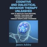 Cognitive And Dialectical Behavior Therapy Unleashed How To Regulate Your Emotions, Control Your Mood And Change Your Behavior Through Mindfulness Awareness, James Ashley