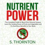 Nutrient Power: The Complete Guide to Boost Your Immune System, Learn the Healing Power of Fruits and Vegetables and It's Nutrious Benefits to Your Body, S. Thornton