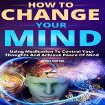 How to Change Your Mind Using Meditation To Control Your Thoughts And Achieve Piece Of Mind, Benny Sawyer