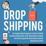 Dropshipping: The Complete Guide For Beginners To Build A Profitable Ecommerce Business With Secret Money Making Strategies That Make Six Figures Per Month Passive Income By Selling Products Online , Greg Parker