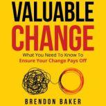 Valuable Change What You Need to Know to Ensure Your Change Pays Off, Brendon Baker