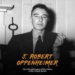 J. Robert Oppenheimer: The Life and Legacy of the Father of the Atomic Bomb, Charles River Editors