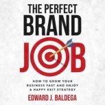 The Perfect Brand Job How To Grow Your Business And Enjoy A Happy Exit Strategy, Edward J. Baldega