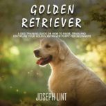Golden Retriever A Dog Training Guide on How to Raise, Train and Discipline Your Golden Retriever Puppy for Beginners, Joseph Lint