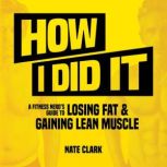How I Did It A Fitness Nerd's Guide to Losing Fat and Gaining Lean Muscle, Nate Clark