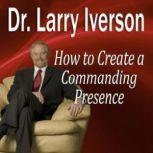 How to Create a Commanding Presence Learn Strategies for Presenting Powerfully & Persuasively, Dr. Larry Iverson, PhD