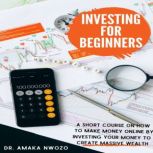 Investing for beginners A Short Course on How to Make Money Online By Investing Your Money to Create Massive Wealth through Stocks, Shares, Investment Funds, REITs and More, Dr. Amaka Nwozo