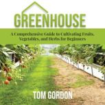 Greenhouse A Comprehensive Guide to Cultivating Fruits, Vegetables, and Herbs for Beginners, Tom Gordon
