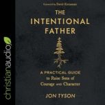 The Intentional Father A Practical Guide to Raise Sons of Courage and Character