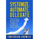 Systemize, Automate, Delegate How to Grow a Business While Traveling, on Vacation and Taking Time Off (Business Productivity Secrets), Tom Corson-Knowles