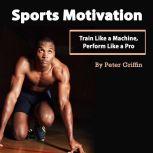 Sports Motivation: Train Like a Machine, Perform Like a Pro