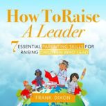 How To Raise A Leader 7 Essential Parenting Skills For Raising Children Who Lead