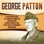 George Patton A Captivating Guide to a Combative American War Hero Who Played a Critical Part in the Battle of Normandy During WWII, Captivating History