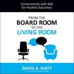 From the Board Room to the Living Room Communicate with Skill for Positive Outcomes, David A. Hiatt