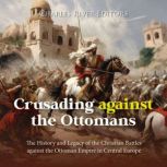 Crusading against the Ottomans: The History and Legacy of the Christian Battles against the Ottoman Empire in Central Europe, Charles River Editors