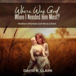 Where Was God When I Needed Him Most? Mothers Promise Led Me to Christ, David R. Clark
