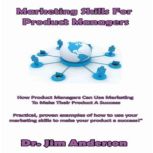 Marketing Skills for Product Managers How Product Managers Can Use Marketing to Make Their Product a Success, Dr. Jim Anderson