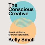 The Conscious Creative Practical Ethics for Purposeful Work, Kelly Small