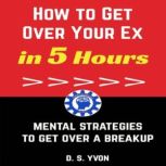 How to Get Over Your Ex in 5 Hours Mental Strategies to Get Over a Breakup, D.S. Yvon