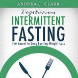 Vegetarian Intermittent Fasting: The Secret to Long-Lasting Weight Loss, Andrea J. Clark