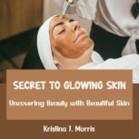 Secret to Glowing Skin Uncovering Beauty with Beautiful Skin, Kristina J. Morris