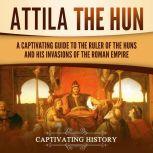 Attila the Hun A Captivating Guide to the Ruler of the Huns and His Invasions of the Roman Empire, Captivating History