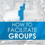 How to Facilitate Groups: 7 Easy Steps to Master Facilitation Skills, Facilitating Meetings, Group Discussions & Workshops, Caden Burke