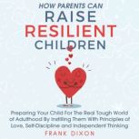 How Parents Can Raise Resilient Children Preparing Your Child for the Real Tough World of Adulthood by Instilling Them With Principles of Love, Self-Discipline, and Independent Thinking, Frank Dixon