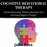 Cognitive Behavioral Therapy Overcoming Anxiety, Phobias, Depression, and Eliminating Negative Thoughts, John Ross
