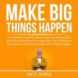 Make Big Things Happen: The Ultimate Guide On How to Improve and Level Up Your Life, Know How to Increase Your Self-Confidence and Embrace Positivity to Make Great Things Happen, Jack Zaria