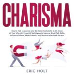 Charisma How to Talk to Anyone and Be More Charismatic in All Areas of Your Life with Powerful Techniques to Improve Small Talk Skills, Influence Others, Make Friends, and Become a Sociable Person., Eric Holt