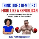 Think Like A Democrat Fight Like A Republican A Short Guide to Better Navigate America's Racist Environment, Diana Priyanka Chowdhury
