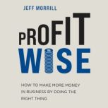 Profit Wise How to Make More Money in Business by Doing the Right Thing, Jeff Morrill