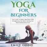 Yoga for Beginners: Your Guide to Master Yoga Poses While Strengthening Your Body, Calming Your Mind and Be Stress Free!, Emily Oddo