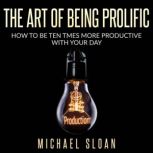 The Art Of Being Prolific How To Be Ten Times More Productive With Your Day, Michael Sloan