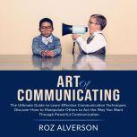 Art of Communicating: The Ultimate Guide to Learn Effective Communication Techniques, Discover How to Manipulate Others to Act the Way You Want Through Powerful Communication, Roz Alverson
