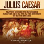 Julius Caesar: A Captivating Guide to One of the Greatest Generals in Ancient Rome and His Role in the Fall of the Roman Republic and Rise of the Roman Empire, Captivating History