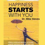 Happiness Starts With You How A Positive Mental Attitude Ignites Success In Work And Life, Dr. Mike Steves