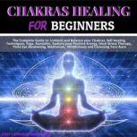 Chakras Healing for Beginners The Complete Guide to: Unblock and Balance your Chakras, Self-Healing Techniques, Yoga, Kundalini, Radiate your Positive Energy, Ideal Stress Therapy, Third Eye Awakening, Meditation,  Mindfulness and Cleansing Your Aura