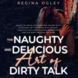 The Naughty and Delicious Art of Dirty Talk Ready to Drive your Partner Insane with Pleasure? Set the Mood with Rauchy, Exquisite Talk and Prepare Yourselves for the Most Amazing Sex Ever, Regina Ogley