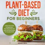 Plant-Based Diet for Beginners A Must Have Guild for Beginning a Plant-Based Diet with Quick and Easy Recipes for Everyday Meals, Adam Weil